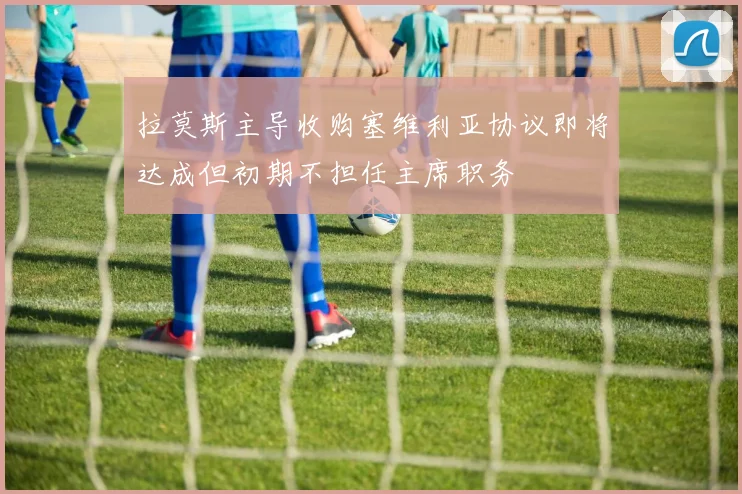 拉莫斯主导收购塞维利亚协议即将达成但初期不担任主席职务