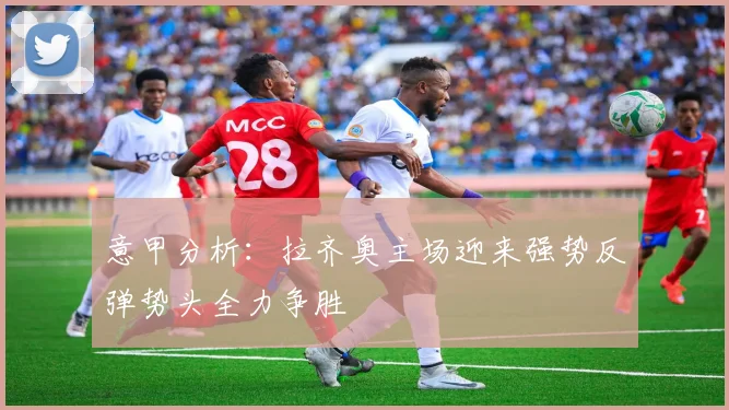 意甲分析：拉齐奥主场迎来强势反弹势头全力争胜