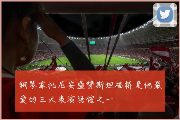 钢琴家托尼安盛赞斯坦福桥是他最爱的三大表演场馆之一