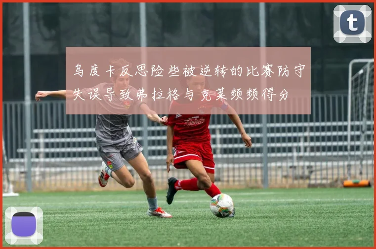 乌度卡反思险些被逆转的比赛防守失误导致弗拉格与克莱频频得分