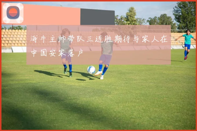 海牛主帅带队三连胜期待与家人在中国安家落户