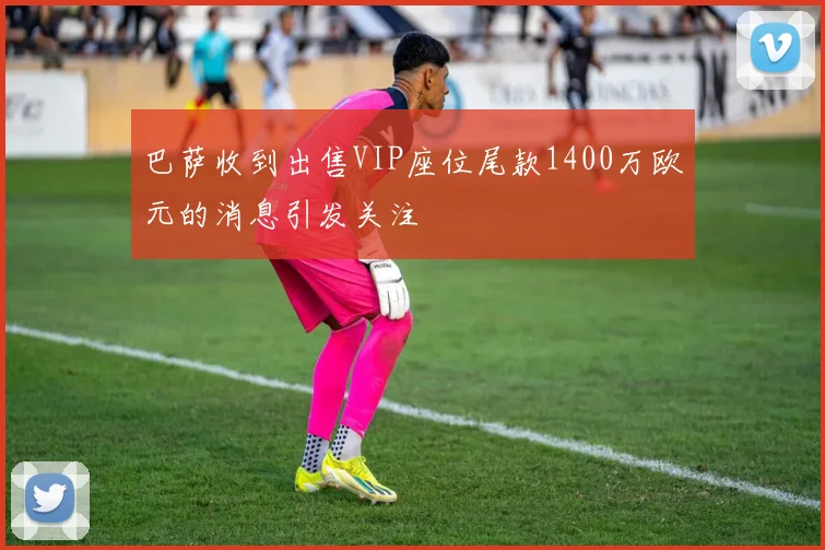 巴萨收到出售VIP座位尾款1400万欧元的消息引发关注