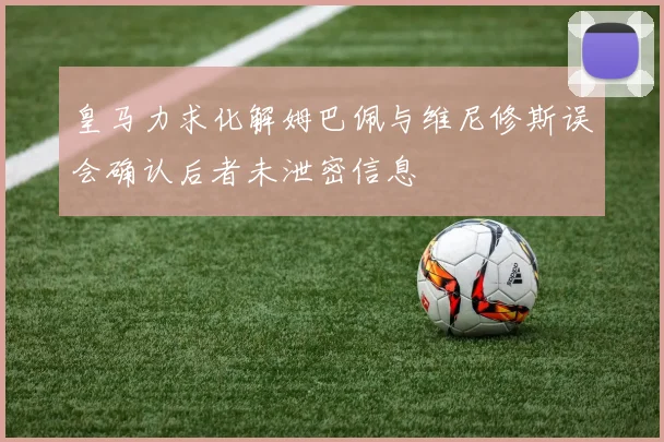 皇马力求化解姆巴佩与维尼修斯误会确认后者未泄密信息