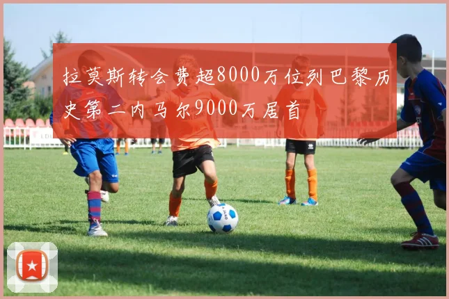 拉莫斯转会费超8000万位列巴黎历史第二内马尔9000万居首