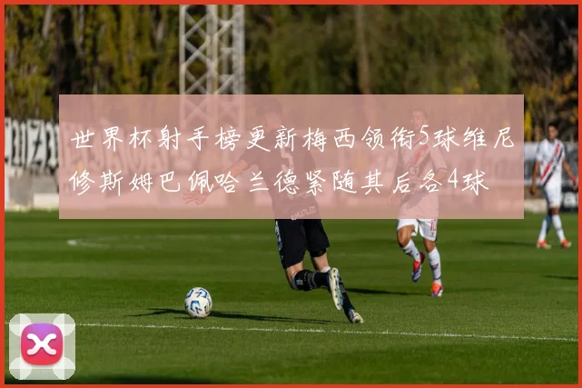 世界杯射手榜更新梅西领衔5球维尼修斯姆巴佩哈兰德紧随其后各4球