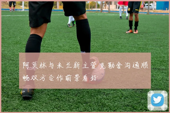 阿莫林与米兰新主管克勒舍沟通顺畅双方合作前景看好
