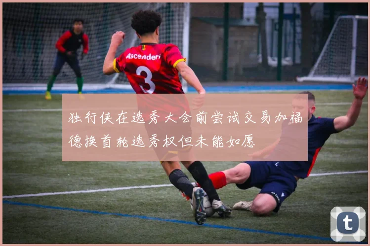 独行侠在选秀大会前尝试交易加福德换首轮选秀权但未能如愿