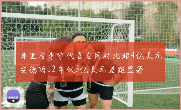 库里与李宁代言合同对比超4亿美元安德玛12年仅3亿美元差距显著