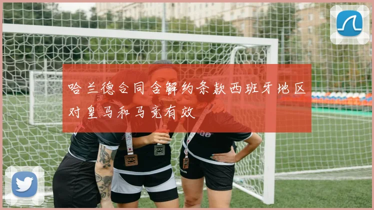 哈兰德合同含解约条款西班牙地区对皇马和马竞有效