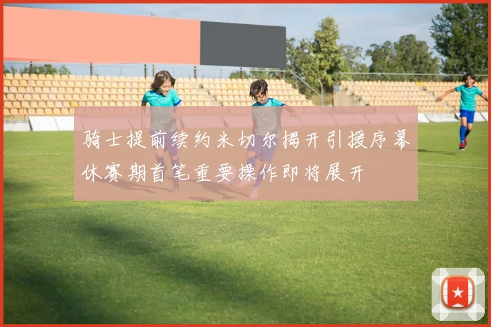 骑士提前续约米切尔揭开引援序幕休赛期首笔重要操作即将展开