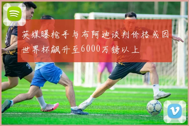英媒曝枪手与布阿迪谈判价格或因世界杯飙升至6000万镑以上