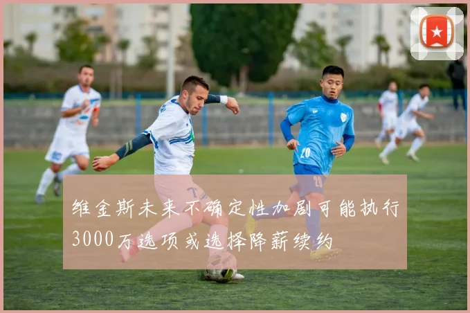 维金斯未来不确定性加剧可能执行3000万选项或选择降薪续约