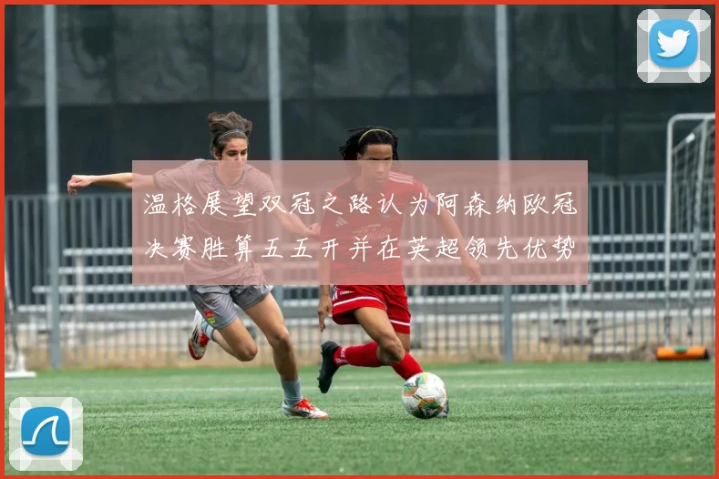 温格展望双冠之路认为阿森纳欧冠决赛胜算五五开并在英超领先优势明显