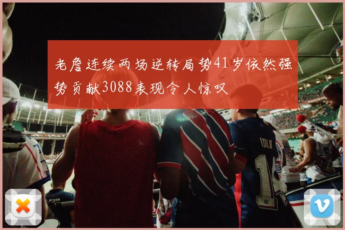 老詹连续两场逆转局势41岁依然强势贡献3088表现令人惊叹