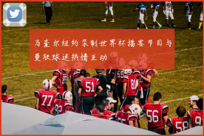 马奎尔纽约录制世界杯播客节目与曼联球迷热情互动