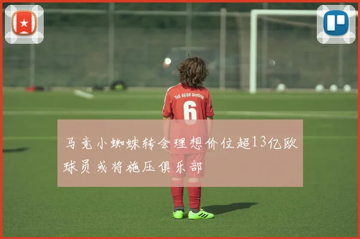 马竞小蜘蛛转会理想价位超13亿欧球员或将施压俱乐部