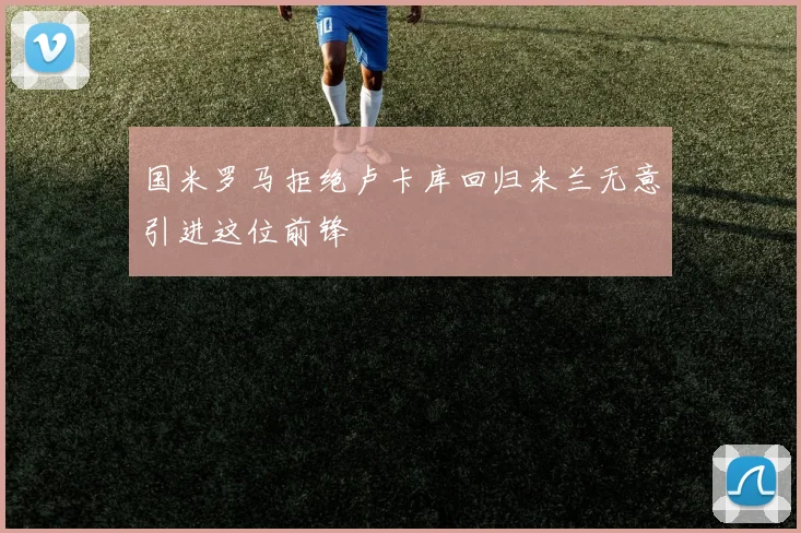 国米罗马拒绝卢卡库回归米兰无意引进这位前锋