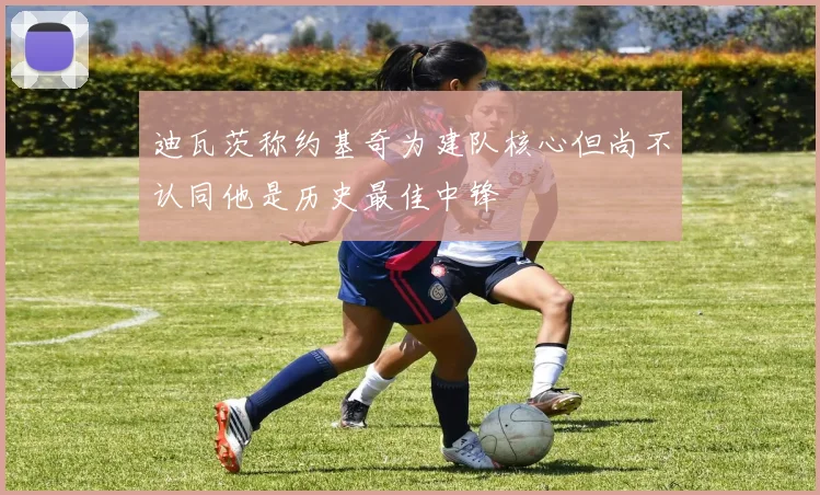 迪瓦茨称约基奇为建队核心但尚不认同他是历史最佳中锋