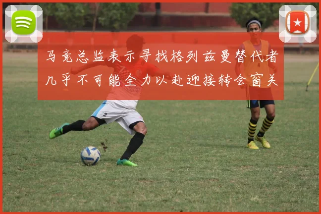 马竞总监表示寻找格列兹曼替代者几乎不可能全力以赴迎接转会窗关闭