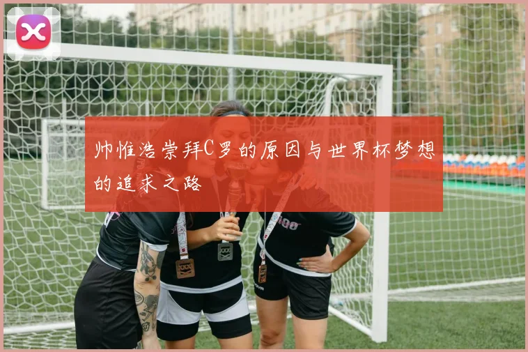 帅惟浩崇拜C罗的原因与世界杯梦想的追求之路