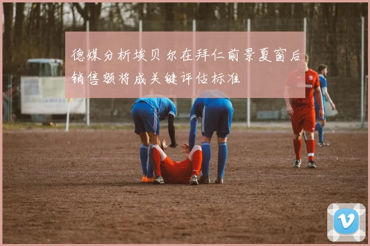 德媒分析埃贝尔在拜仁前景夏窗后销售额将成关键评估标准