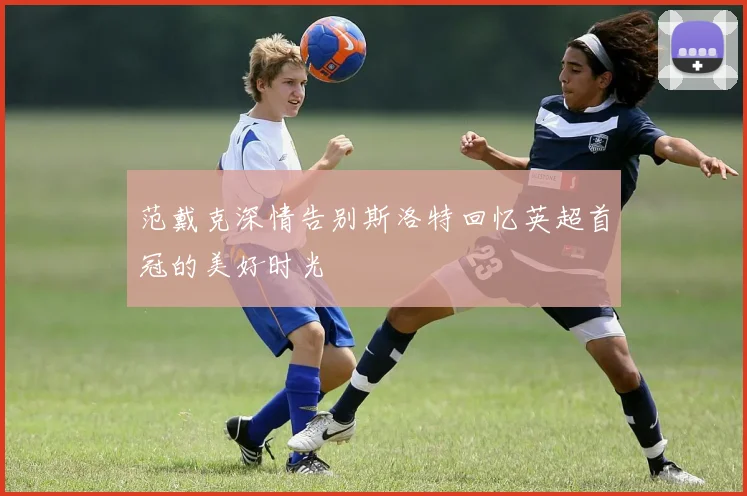 范戴克深情告别斯洛特回忆英超首冠的美好时光